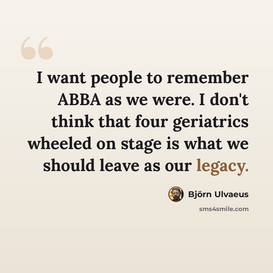 “I want people to remember ABBA as we were. I don't think that four geriatrics wheeled on stage is what we should leave as our legacy.” quote by Bjorn Ulvaeus
