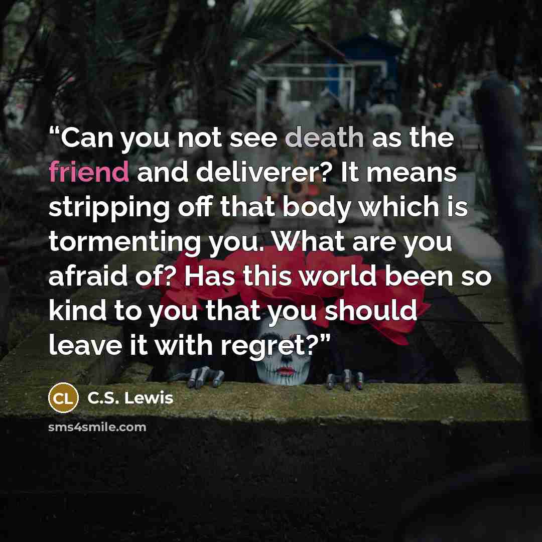 “Can you not see death as the friend and deliverer? It means stripping off that body which is tormenting you. What are you afraid of? Has this world been so kind to you that you should leave it with regret?” quote by C.S. Lewis