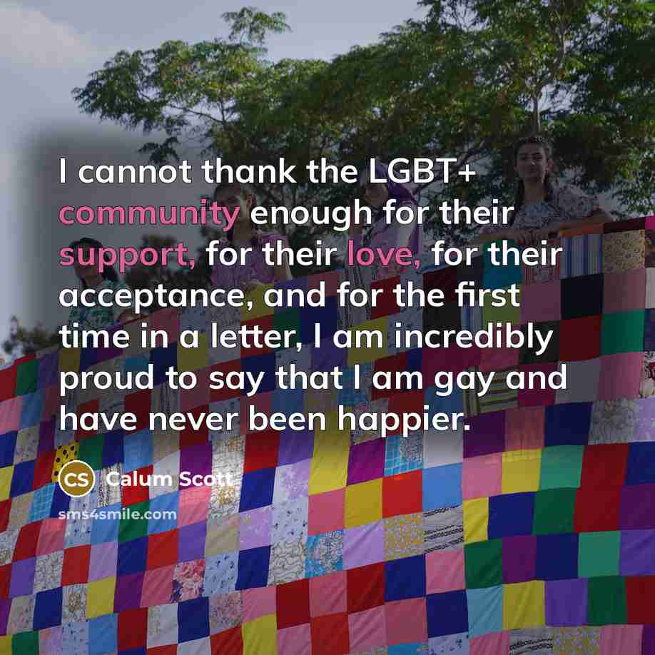 “I cannot thank the LGBT+ community enough for their support, for their love, for their acceptance, and for the first time in a letter, I am incredibly proud to say that I am gay and have never been happier.” quote by Calum Scott