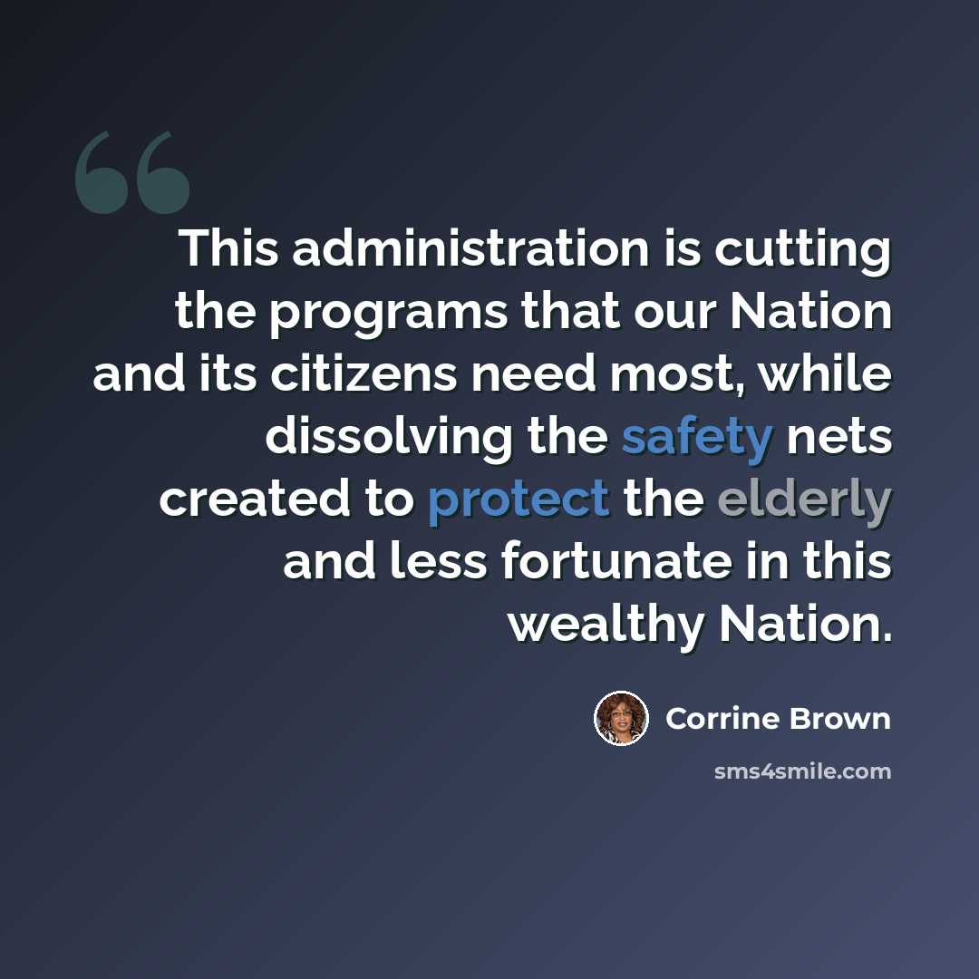 “This administration is cutting the programs that our Nation and its citizens need most, while dissolving the safety nets created to protect the elderly and less fortunate in this wealthy Nation.” quote by Corrine Brown