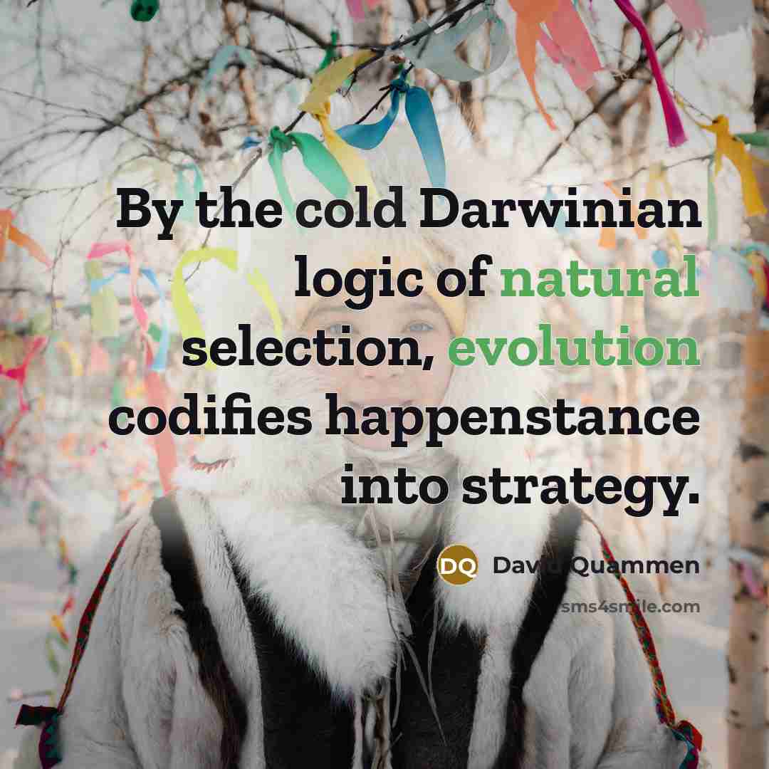“By the cold Darwinian logic of natural selection, evolution codifies happenstance into strategy.” quote by David Quammen