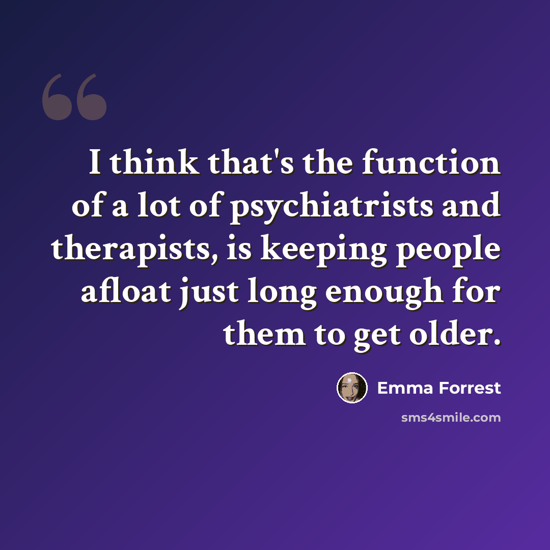 “I think that's the function of a lot of psychiatrists and therapists, is keeping people afloat just long enough for them to get older.” quote by Emma Forrest