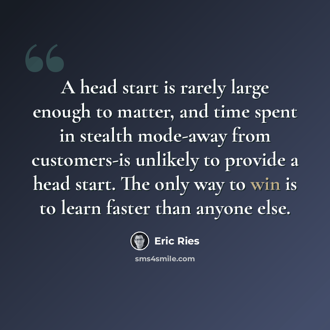 “A head start is rarely large enough to matter, and time spent in stealth mode-away from customers-is unlikely to provide a head start. The only way to win is to learn faster than anyone else.” quote by Eric Ries
