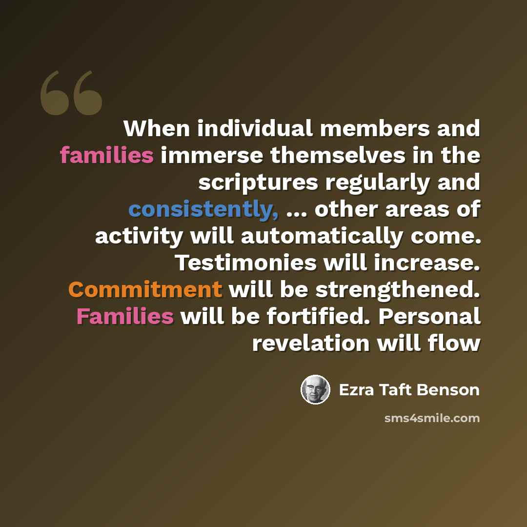 “When individual members and families immerse themselves in the scriptures regularly and consistently, … other areas of activity will automatically come. Testimonies will increase. Commitment will be strengthened. Families will be fortified. Personal revelation will flow” quote by Ezra Taft Benson