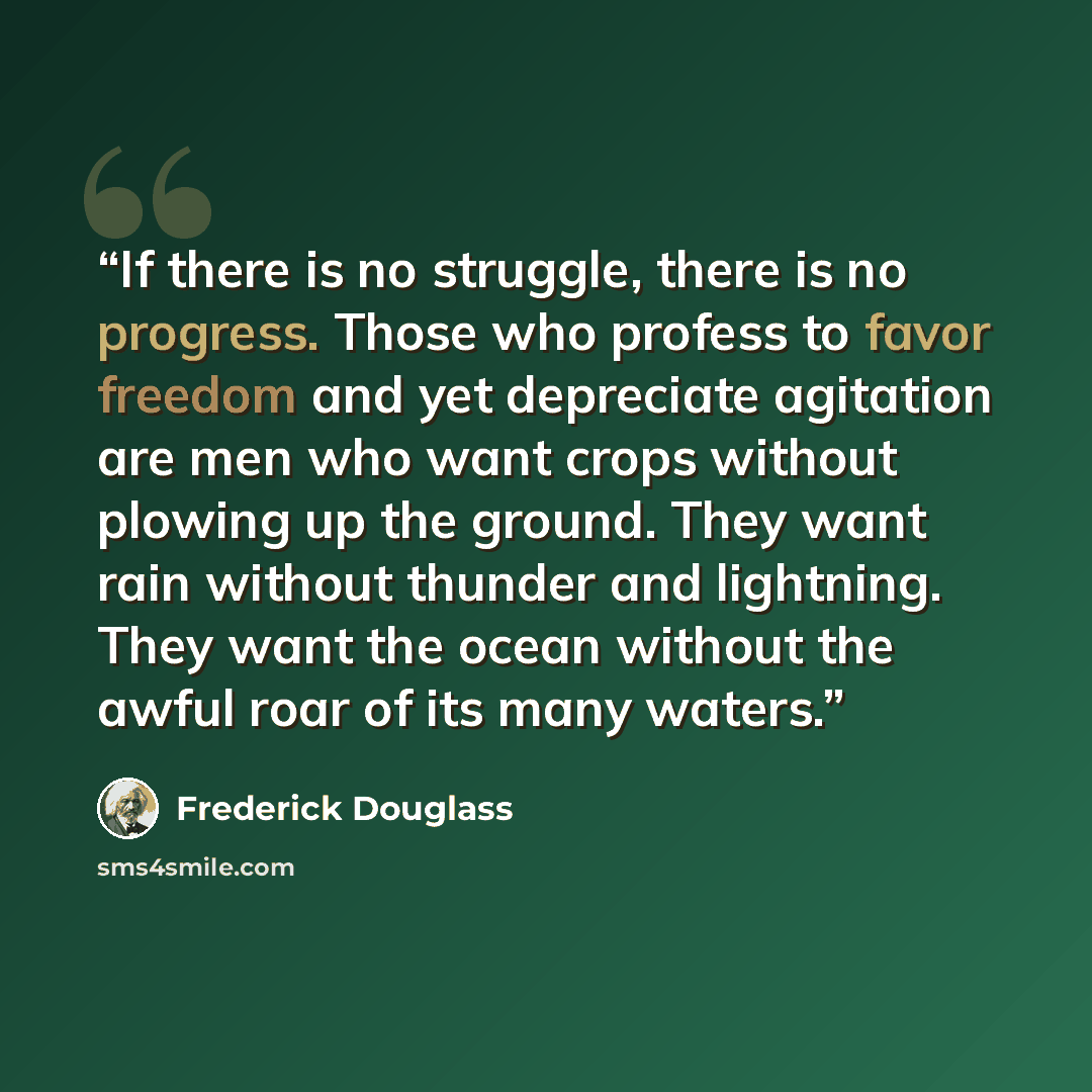 “If there is no struggle, there is no progress. Those who profess to favor freedom and yet depreciate agitation are men who want crops without plowing up the ground. They want rain without thunder and lightning. They want the ocean without the awful roar of its many waters.” quote by Frederick Douglass