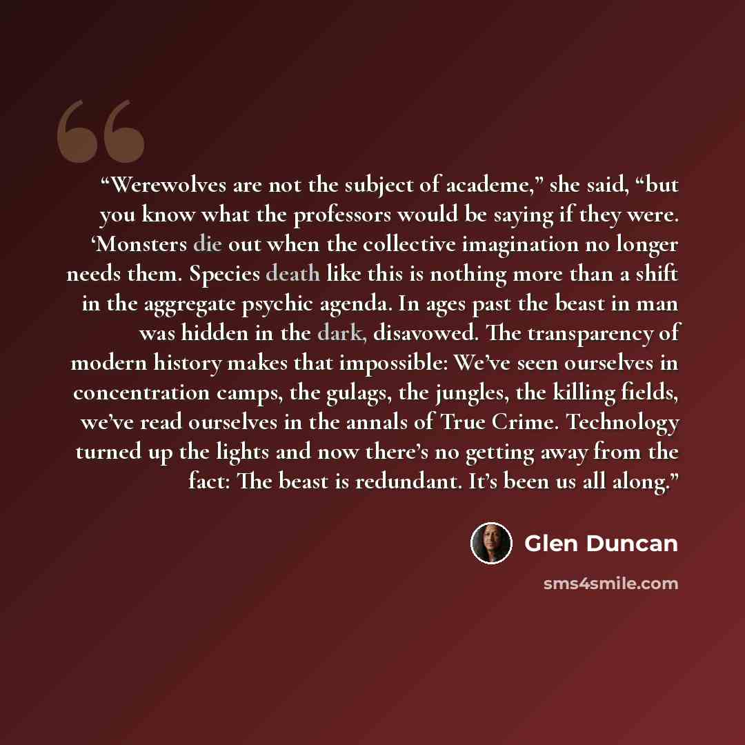 “Werewolves are not the subject of academe,” she said, “but you know what the professors would be saying if they were. ‘Monsters die out when the collective imagination no longer needs them. Species death like this is nothing more than a shift in the aggregate psychic agenda. In ages past the beast…” quote by Glen Duncan