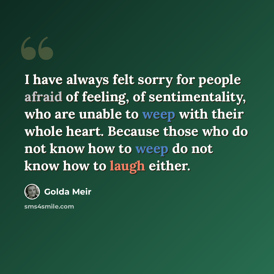 “I have always felt sorry for people afraid of feeling, of sentimentality, who are unable to weep with their whole heart. Because those who do not know how to weep do not know how to laugh either.” quote by Golda Meir
