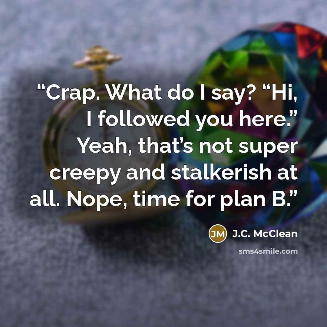 “Crap. What do I say? “Hi, I followed you here.” Yeah, that’s not super creepy and stalkerish at all. Nope, time for plan B.” quote by J.C. McClean