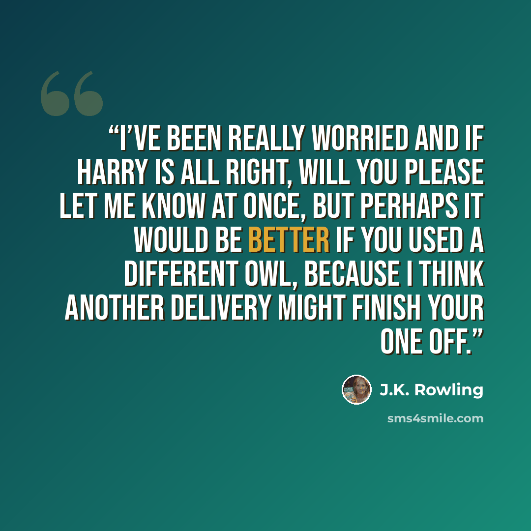 “I’ve been really worried and if Harry is all right, will you please let me know at once, but perhaps it would be better if you used a different owl, because I think another delivery might finish your one off.” quote by J.K. Rowling