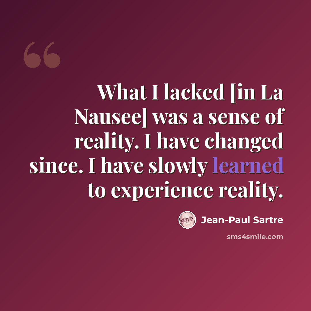 “What I lacked [in La Nausee] was a sense of reality. I have changed since. I have slowly learned to experience reality.” quote by Jean-Paul Sartre