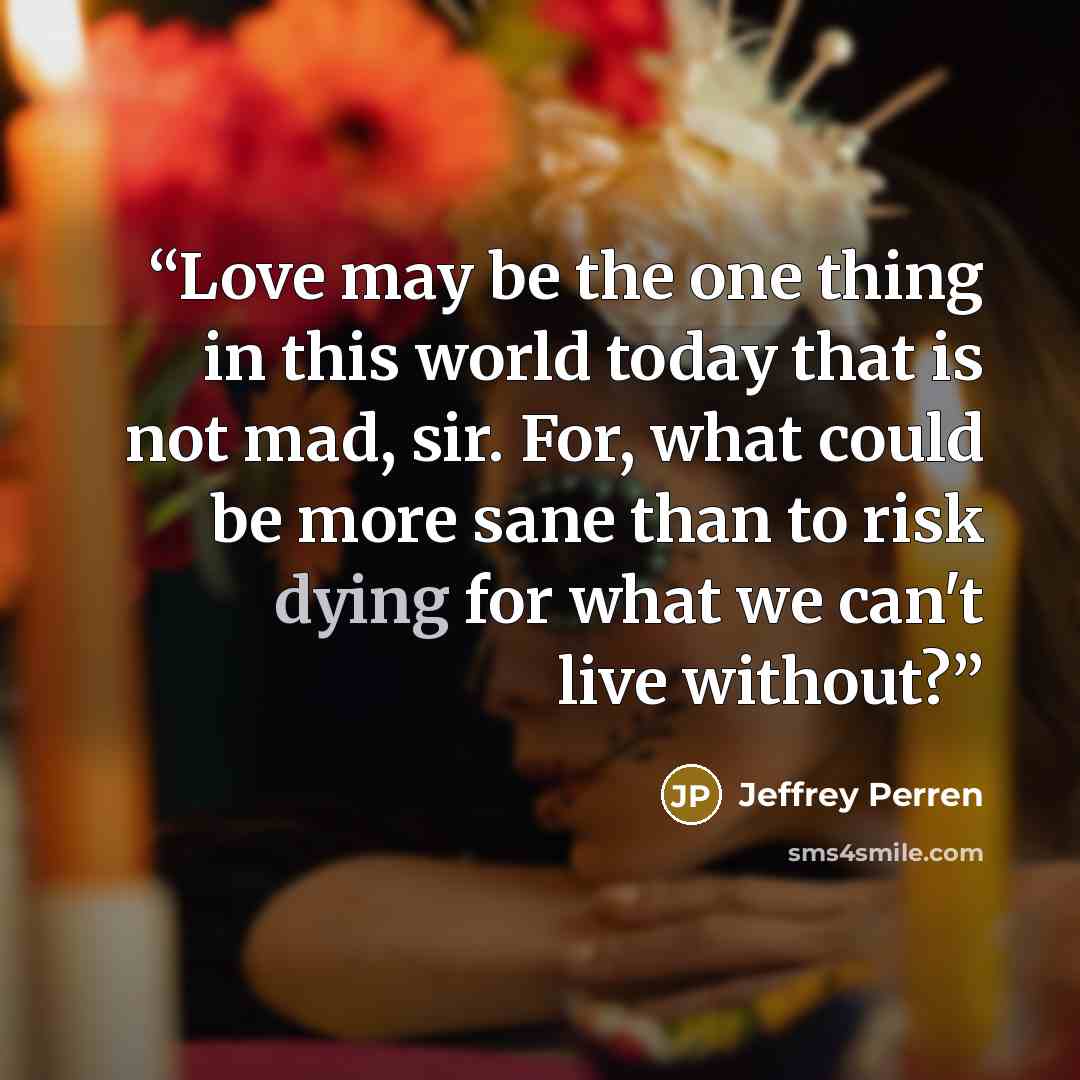 “Love may be the one thing in this world today that is not mad, sir. For, what could be more sane than to risk dying for what we can't live without?” quote by Jeffrey Perren