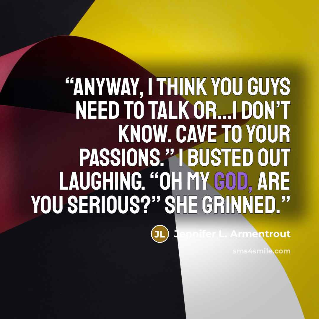 “Anyway, I think you guys need to talk or…I don’t know. Cave to your passions.” I busted out laughing. “Oh my God, are you serious?” She grinned.” quote by Jennifer L. Armentrout