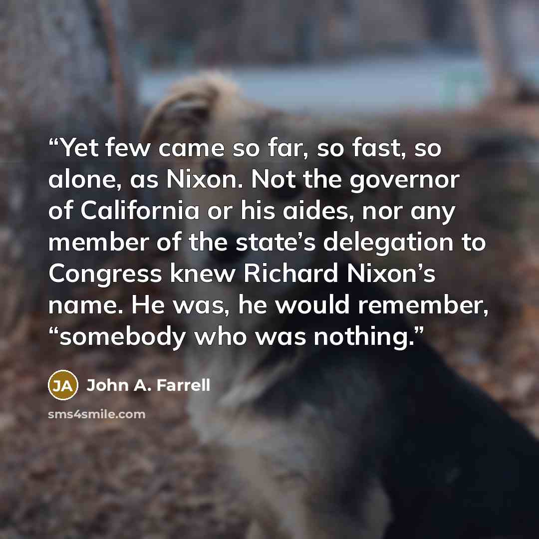 “Yet few came so far, so fast, so alone, as Nixon. Not the governor of California or his aides, nor any member of the state’s delegation to Congress knew Richard Nixon’s name. He was, he would remember, “somebody who was nothing.” quote by John A. Farrell