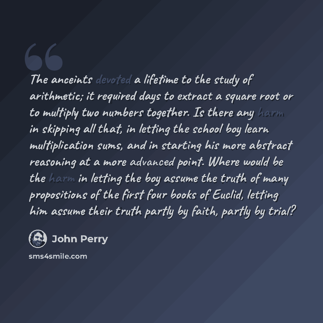 “The anceints devoted a lifetime to the study of arithmetic; it required days to extract a square root or to multiply two numbers together. Is there any harm in skipping all that, in letting the school boy learn multiplication sums, and in starting his more abstract reasoning at a more advanced…” quote by John Perry