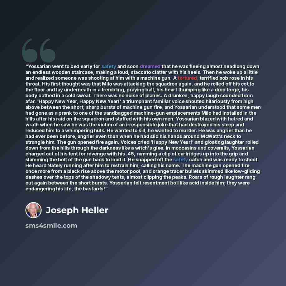“Yossarian went to bed early for safety and soon dreamed that he was fleeing almost headlong down an endless wooden staircase, making a loud, staccato clatter with his heels. Then he woke up a little and realized someone was shooting at him with a machine gun. A tortured, terrified sob rose in his…” quote by Joseph Heller