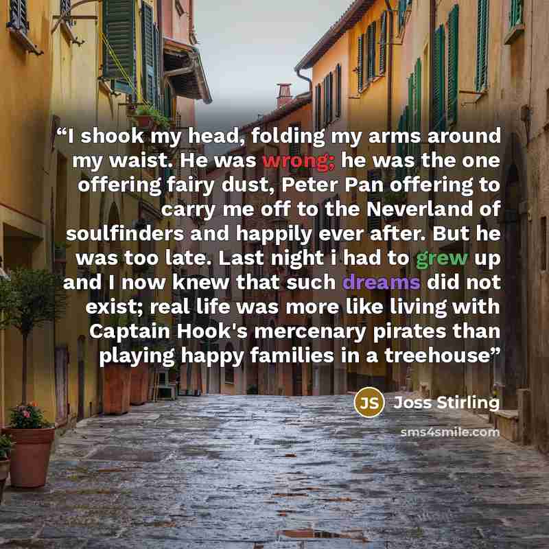 “I shook my head, folding my arms around my waist. He was wrong; he was the one offering fairy dust, Peter Pan offering to carry me off to the Neverland of soulfinders and happily ever after. But he was too late. Last night i had to grew up and I now knew that such dreams did not exist; real life…” quote by Joss Stirling