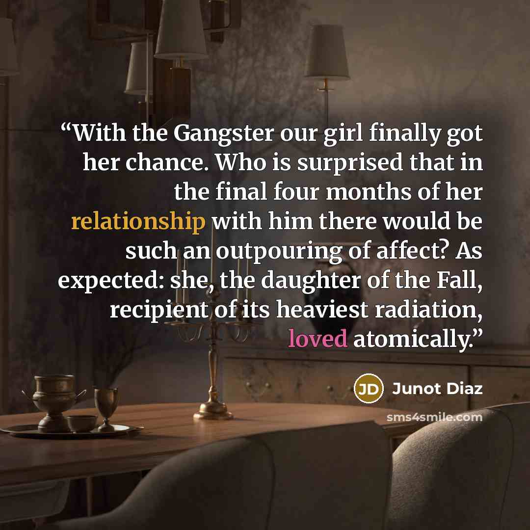 “With the Gangster our girl finally got her chance. Who is surprised that in the final four months of her relationship with him there would be such an outpouring of affect? As expected: she, the daughter of the Fall, recipient of its heaviest radiation, loved atomically.” quote by Junot Díaz