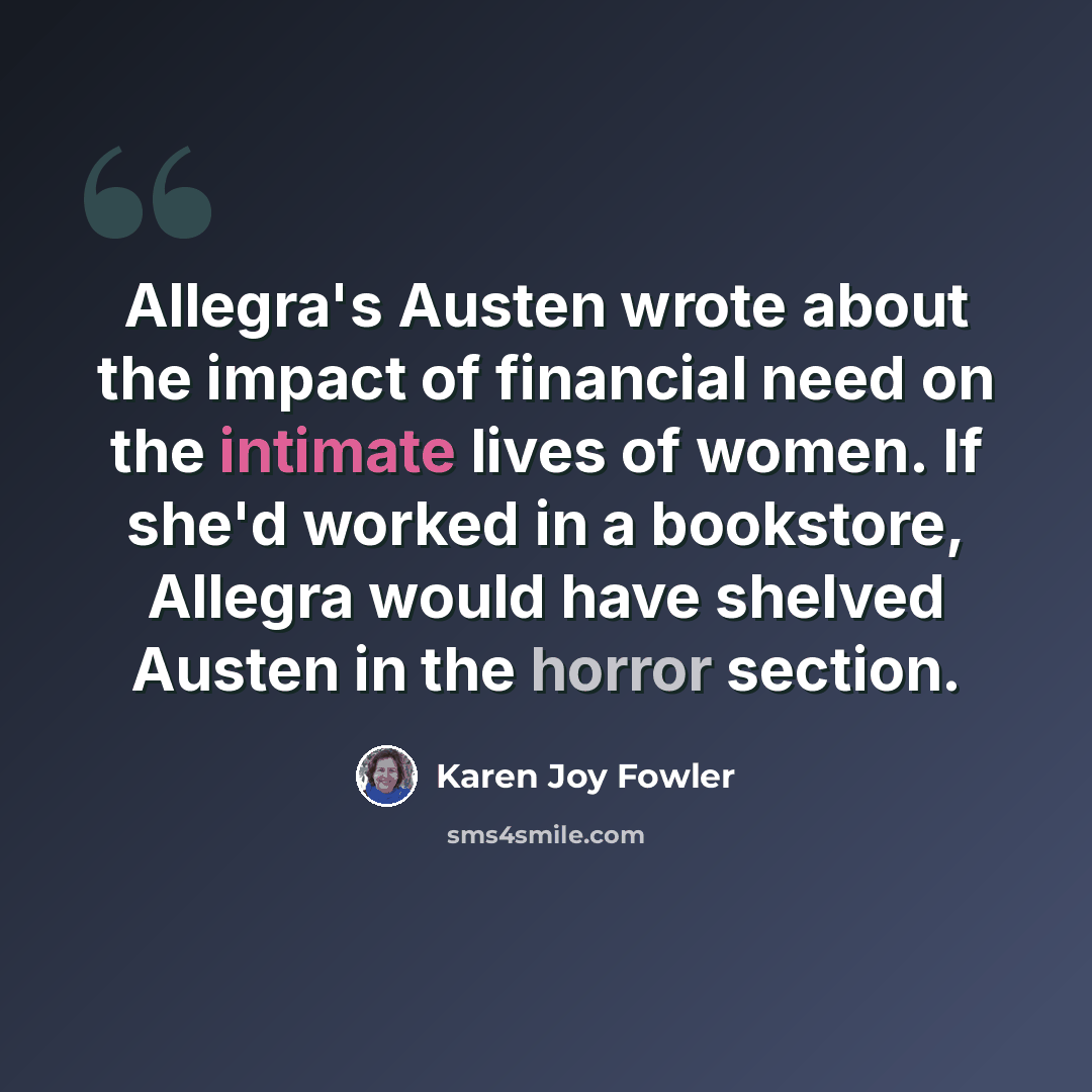 “Allegra's Austen wrote about the impact of financial need on the intimate lives of women. If she'd worked in a bookstore, Allegra would have shelved Austen in the horror section.” quote by Karen Joy Fowler