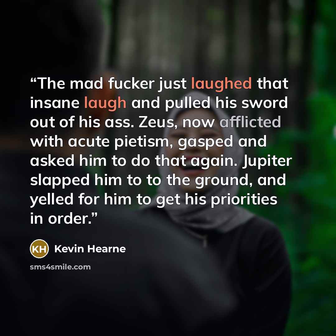“The mad fucker just laughed that insane laugh and pulled his sword out of his ass. Zeus, now afflicted with acute pietism, gasped and asked him to do that again. Jupiter slapped him to to the ground, and yelled for him to get his priorities in order.” quote by Kevin Hearne