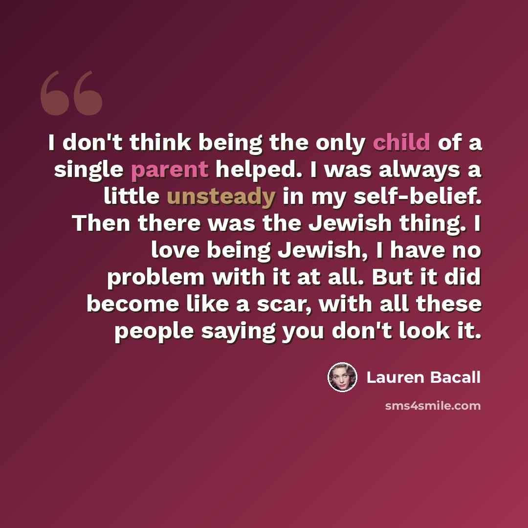 “I don't think being the only child of a single parent helped. I was always a little unsteady in my self-belief. Then there was the Jewish thing. I love being Jewish, I have no problem with it at all. But it did become like a scar, with all these people saying you don't look it.” quote by Lauren Bacall
