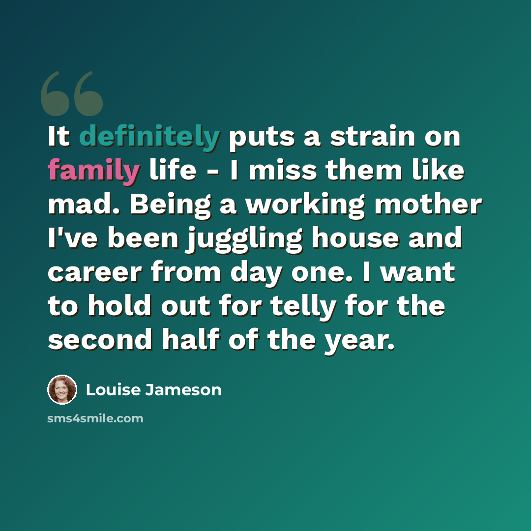 “It definitely puts a strain on family life - I miss them like mad. Being a working mother I've been juggling house and career from day one. I want to hold out for telly for the second half of the year.” quote by Louise Jameson