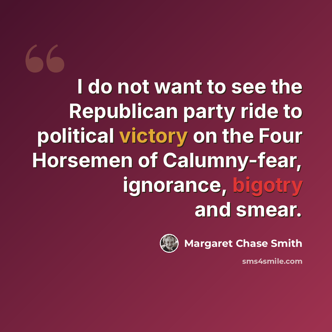“I do not want to see the Republican party ride to political victory on the Four Horsemen of Calumny-fear, ignorance, bigotry and smear.” quote by Margaret Chase Smith