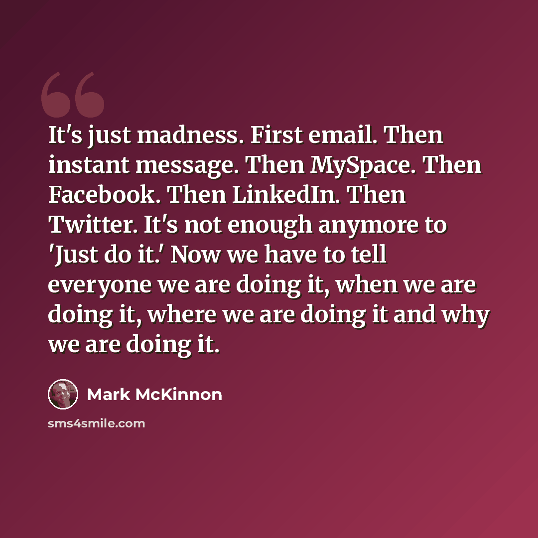 “It's just madness. First email. Then instant message. Then MySpace. Then Facebook. Then LinkedIn. Then Twitter. It's not enough anymore to 'Just do it.' Now we have to tell everyone we are doing it, when we are doing it, where we are doing it and why we are doing it.” quote by Mark McKinnon
