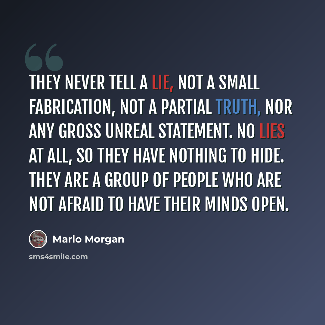 “They never tell a lie, not a small fabrication, not a partial truth, nor any gross unreal statement. No lies at all, so they have nothing to hide. They are a group of people who are not afraid to have their minds open.” quote by Marlo Morgan