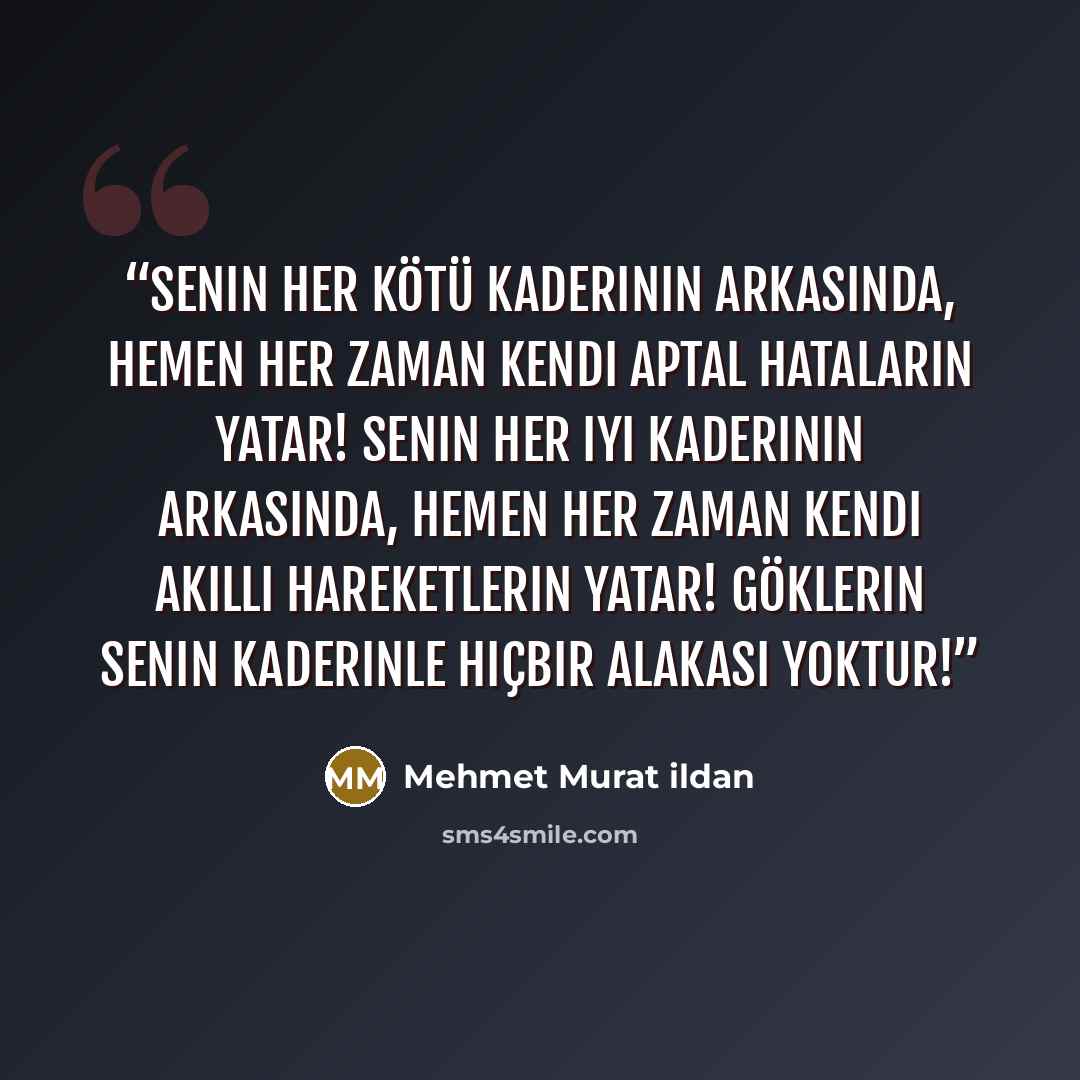 “Senin her kötü kaderinin arkasında, hemen her zaman kendi aptal hataların yatar! Senin her iyi kaderinin arkasında, hemen her zaman kendi akıllı hareketlerin yatar! Göklerin senin kaderinle hiçbir alakası yoktur!” quote by Mehmet Murat ildan
