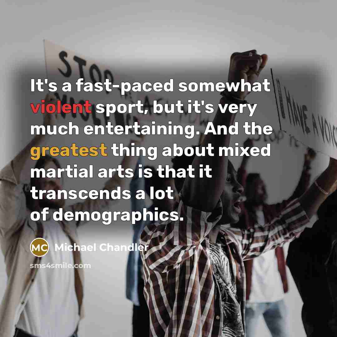 “It's a fast-paced somewhat violent sport, but it's very much entertaining. And the greatest thing about mixed martial arts is that it transcends a lot of demographics.” quote by Michael Chandler