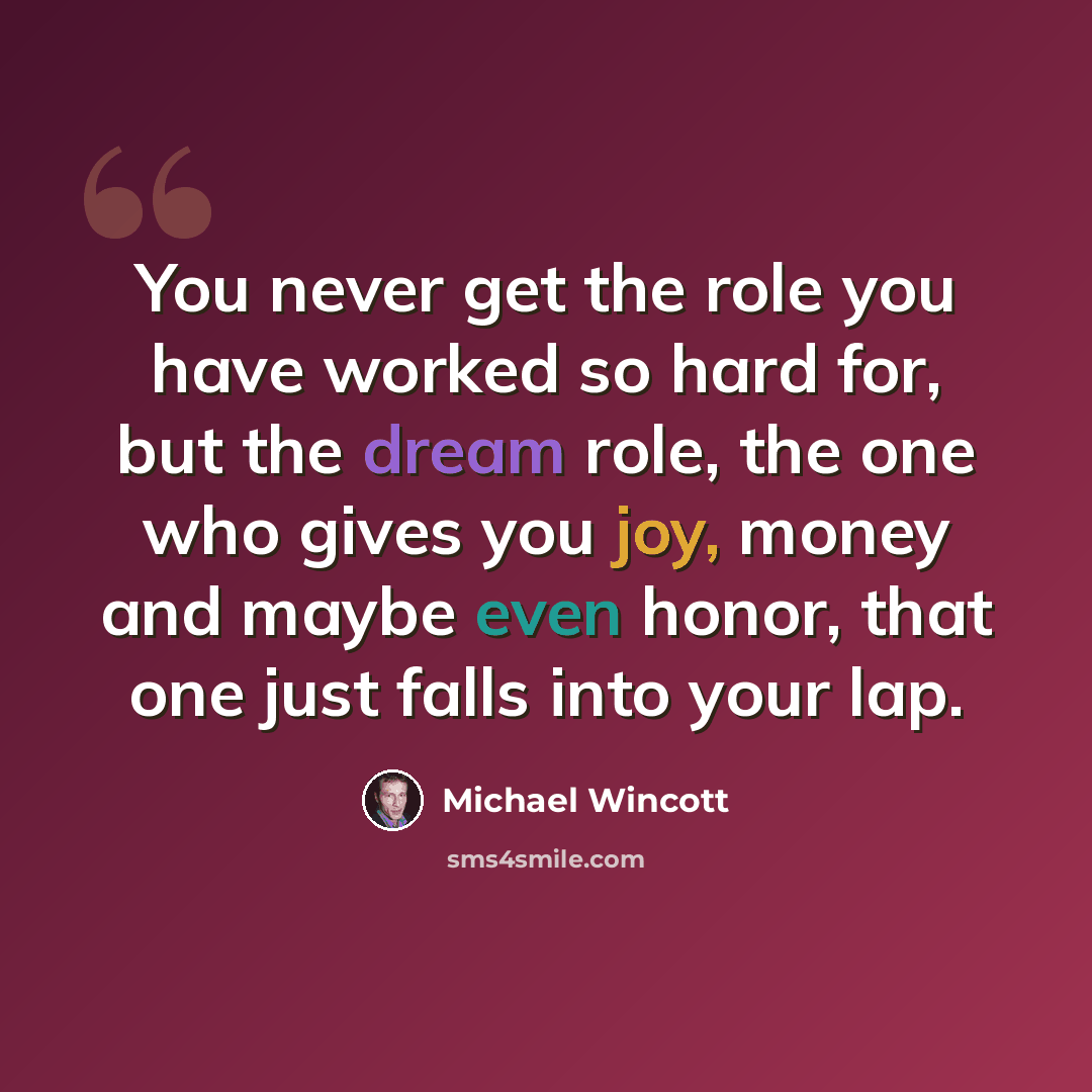“You never get the role you have worked so hard for, but the dream role, the one who gives you joy, money and maybe even honor, that one just falls into your lap.” quote by Michael Wincott