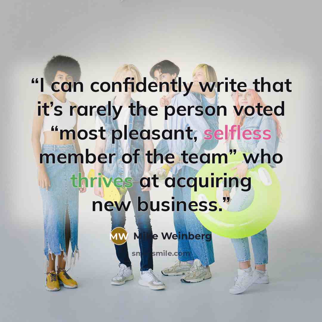 “I can confidently write that it’s rarely the person voted “most pleasant, selfless member of the team” who thrives at acquiring new business.” quote by Mike Weinberg
