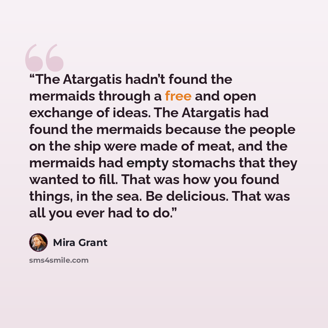 “The Atargatis hadn’t found the mermaids through a free and open exchange of ideas. The Atargatis had found the mermaids because the people on the ship were made of meat, and the mermaids had empty stomachs that they wanted to fill. That was how you found things, in the sea. Be delicious. That was…” quote by Mira Grant
