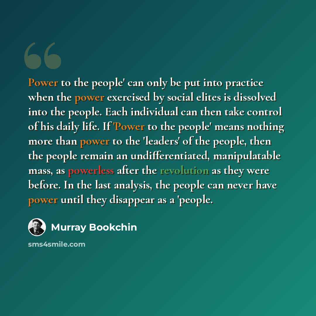 “Power to the people' can only be put into practice when the power exercised by social elites is dissolved into the people. Each individual can then take control of his daily life. If 'Power to the people' means nothing more than power to the 'leaders' of the people, then the people remain an…” quote by Murray Bookchin