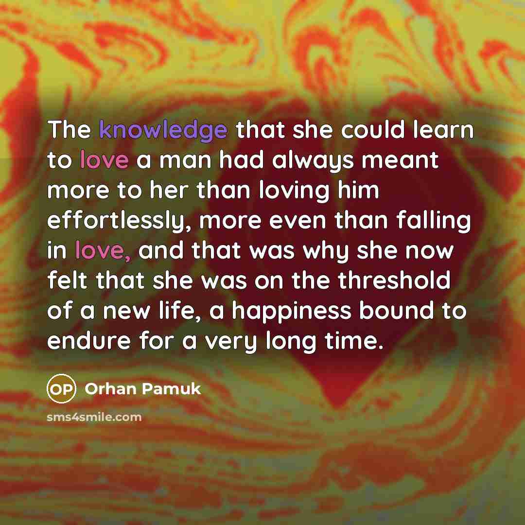 “The knowledge that she could learn to love a man had always meant more to her than loving him effortlessly, more even than falling in love, and that was why she now felt that she was on the threshold of a new life, a happiness bound to endure for a very long time.” quote by Orhan Pamuk