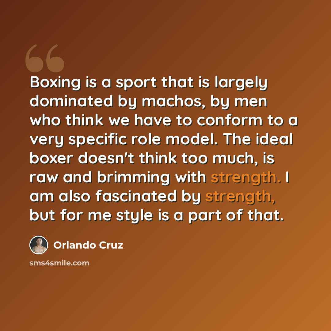 “Boxing is a sport that is largely dominated by machos, by men who think we have to conform to a very specific role model. The ideal boxer doesn't think too much, is raw and brimming with strength. I am also fascinated by strength, but for me style is a part of that.” quote by Orlando Cruz