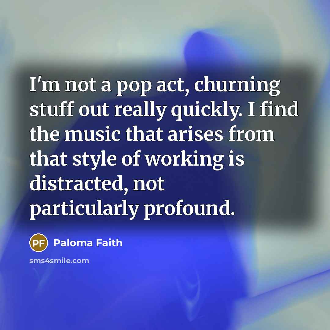 “I'm not a pop act, churning stuff out really quickly. I find the music that arises from that style of working is distracted, not particularly profound.” quote by Paloma Faith
