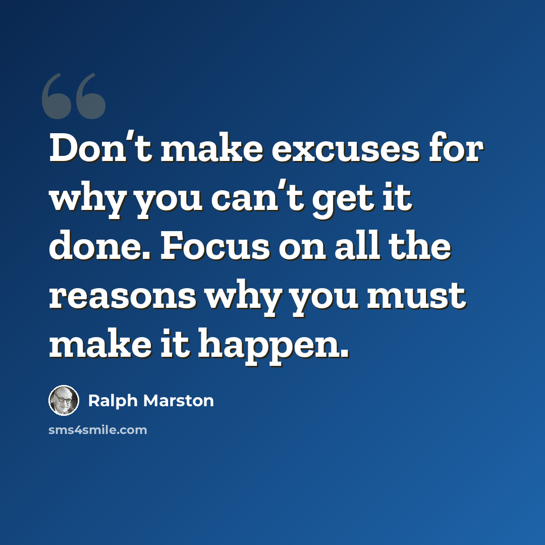 “Don’t make excuses for why you can’t get it done. Focus on all the reasons why you must make it happen.” quote by Ralph Marston