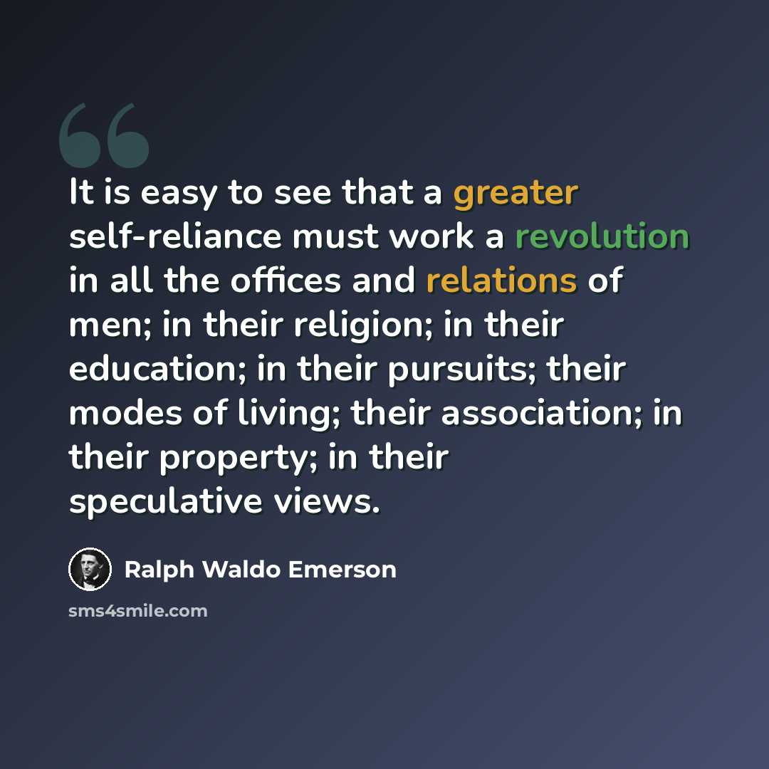 “It is easy to see that a greater self-reliance must work a revolution in all the offices and relations of men; in their religion; in their education; in their pursuits; their modes of living; their association; in their property; in their speculative views.” quote by Ralph Waldo Emerson