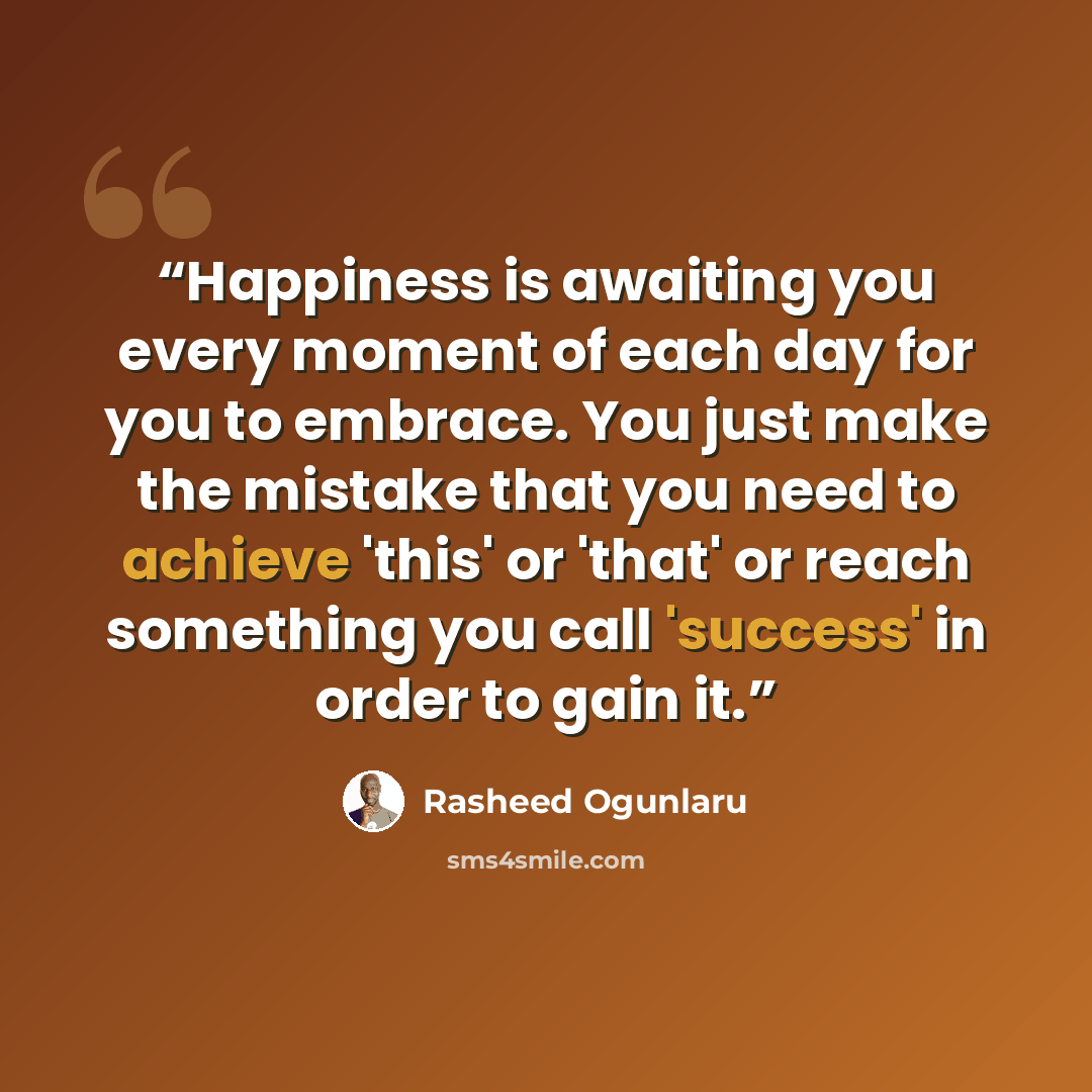 “Happiness is awaiting you every moment of each day for you to embrace. You just make the mistake that you need to achieve 'this' or 'that' or reach something you call 'success' in order to gain it.” quote by Rasheed Ogunlaru