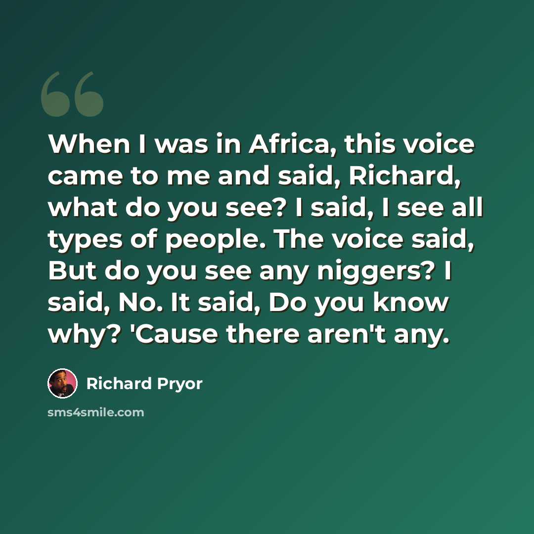 “When I was in Africa, this voice came to me and said, Richard, what do you see? I said, I see all types of people. The voice said, But do you see any niggers? I said, No. It said, Do you know why? 'Cause there aren't any.” quote by Richard Pryor