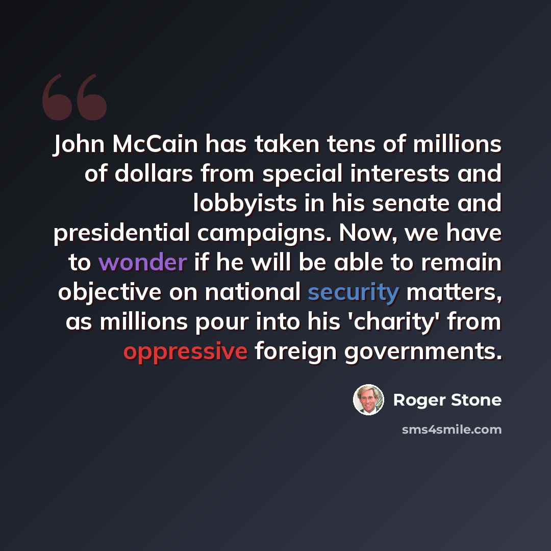“John McCain has taken tens of millions of dollars from special interests and lobbyists in his senate and presidential campaigns. Now, we have to wonder if he will be able to remain objective on national security matters, as millions pour into his 'charity' from oppressive foreign governments.” quote by Roger Stone