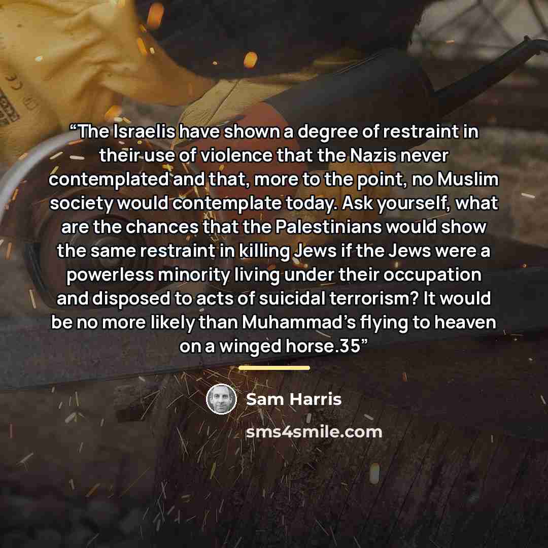 “The Israelis have shown a degree of restraint in their use of violence that the Nazis never contemplated and that, more to the point, no Muslim society would contemplate today. Ask yourself, what are the chances that the Palestinians would show the same restraint in killing Jews if the Jews were a…” quote by Sam Harris