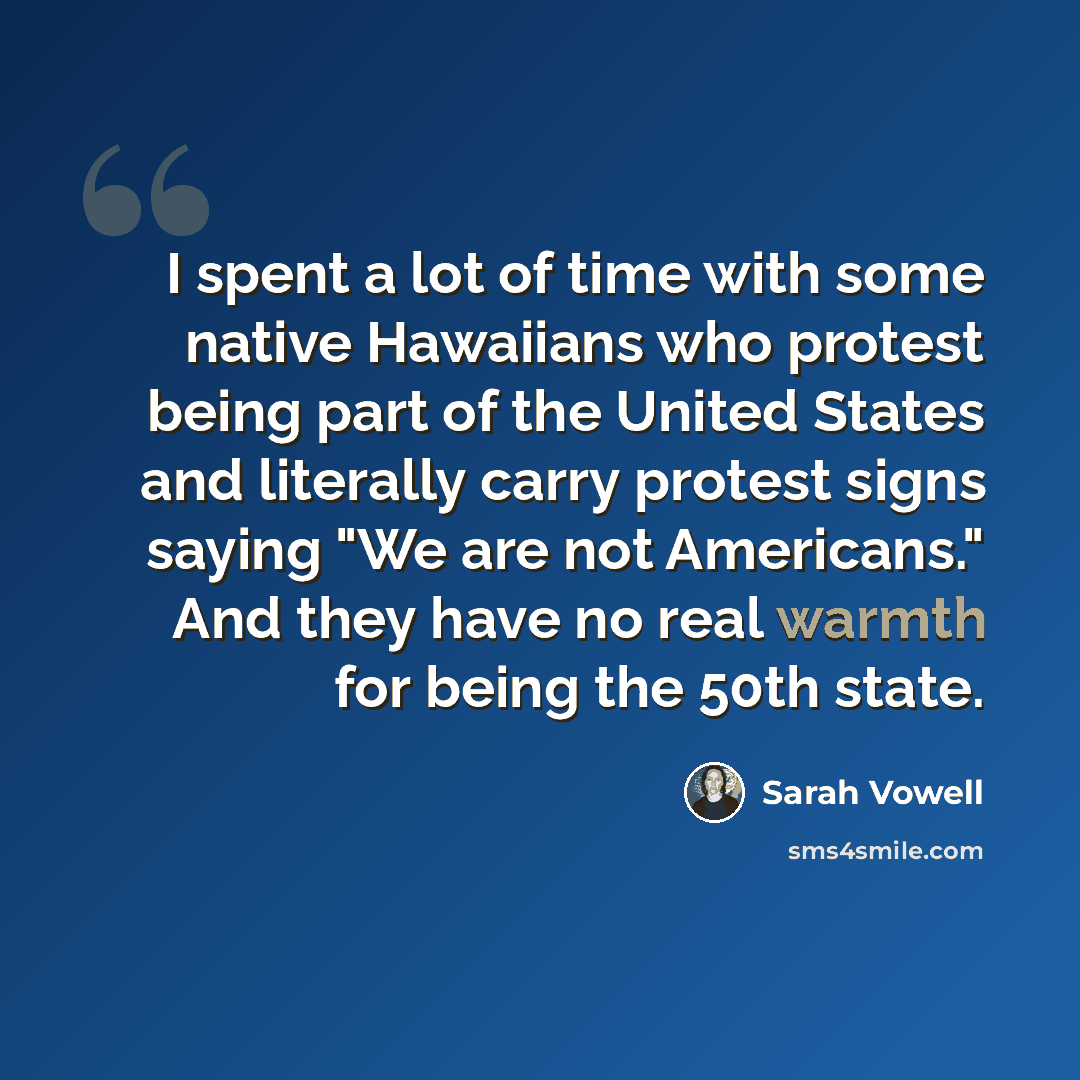 “I spent a lot of time with some native Hawaiians who protest being part of the United States and literally carry protest signs saying "We are not Americans." And they have no real warmth for being the 50th state.” quote by Sarah Vowell