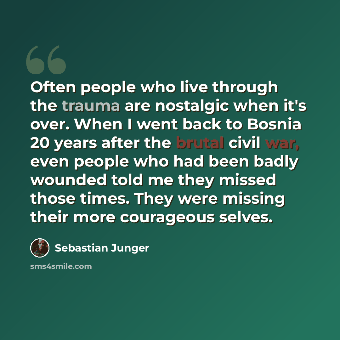 “Often people who live through the trauma are nostalgic when it's over. When I went back to Bosnia 20 years after the brutal civil war, even people who had been badly wounded told me they missed those times. They were missing their more courageous selves.” quote by Sebastian Junger