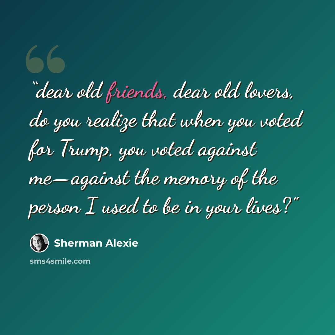 “dear old friends, dear old lovers, do you realize that when you voted for Trump, you voted against me—against the memory of the person I used to be in your lives?” quote by Sherman Alexie