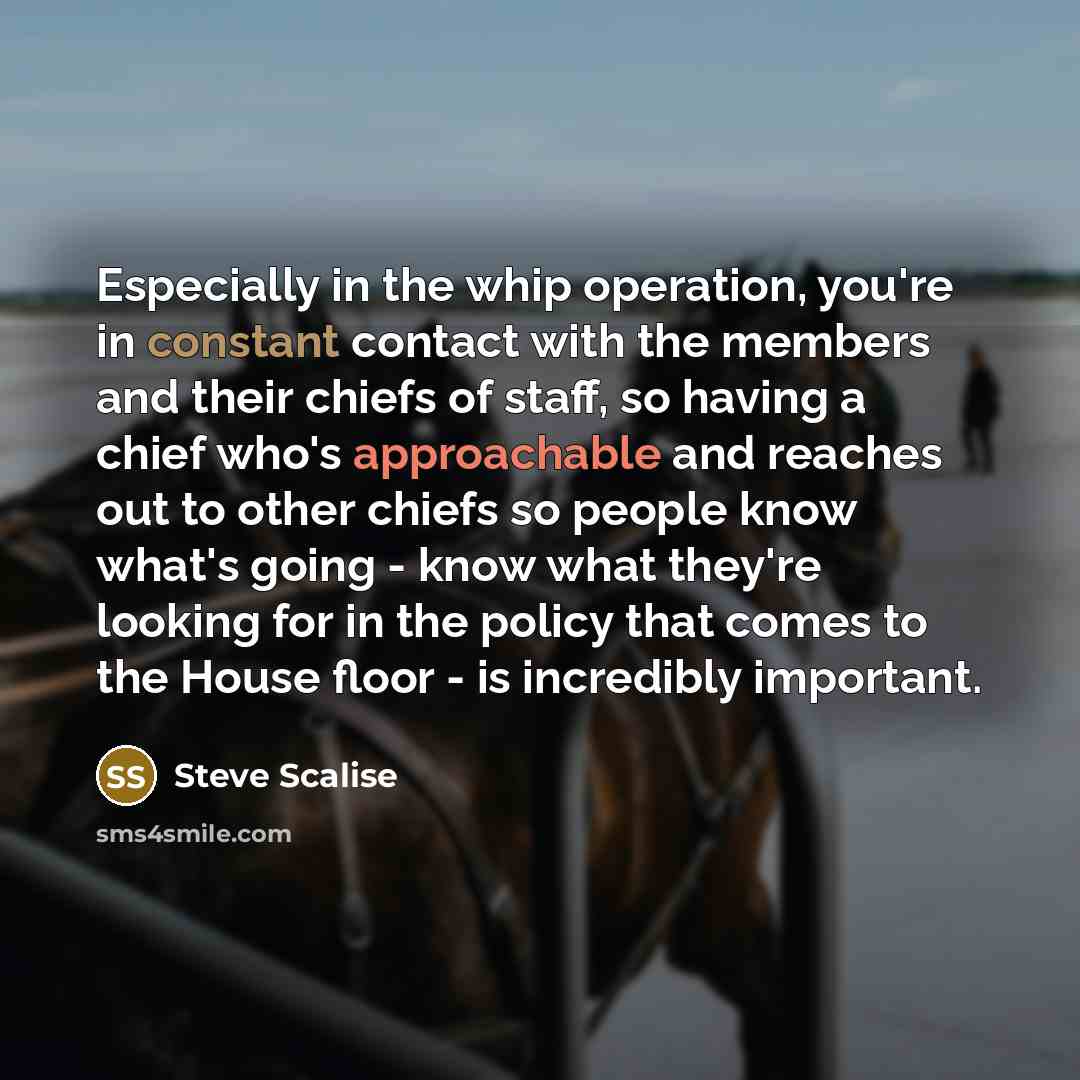 “Especially in the whip operation, you're in constant contact with the members and their chiefs of staff, so having a chief who's approachable and reaches out to other chiefs so people know what's going - know what they're looking for in the policy that comes to the House floor - is incredibly…” quote by Steve Scalise