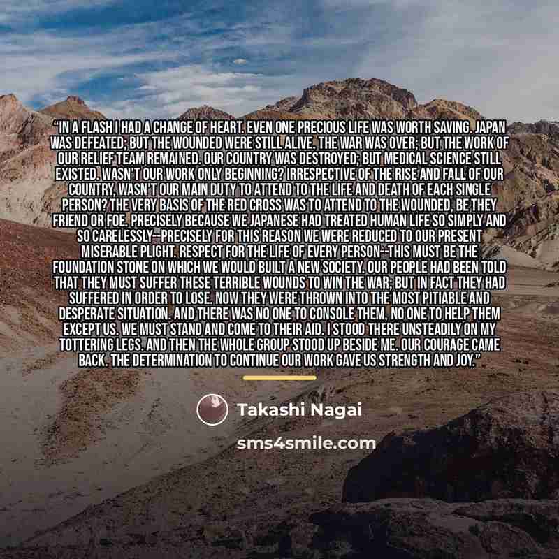“In a flash I had a change of heart. Even one precious life was worth saving. Japan was defeated; but the wounded were still alive. The war was over; but the work of our relief team remained. Our country was destroyed; but medical science still existed. Wasn't our work only beginning? Irrespective…” quote by Takashi Nagai