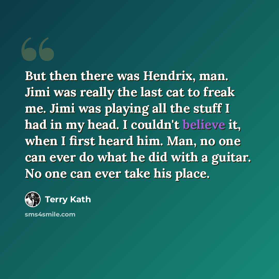 “But then there was Hendrix, man. Jimi was really the last cat to freak me. Jimi was playing all the stuff I had in my head. I couldn't believe it, when I first heard him. Man, no one can ever do what he did with a guitar. No one can ever take his place.” quote by Terry Kath