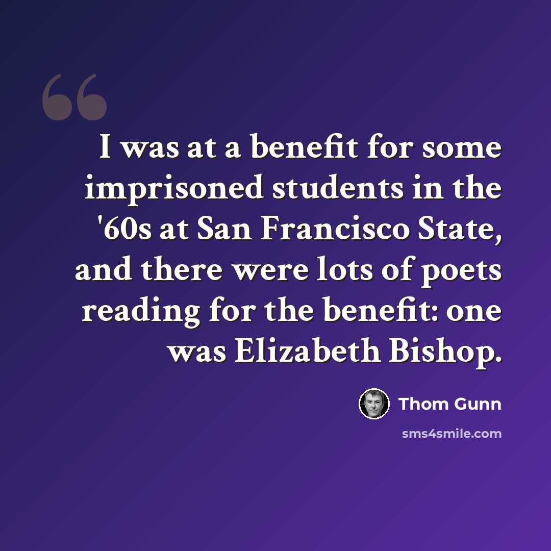 “I was at a benefit for some imprisoned students in the '60s at San Francisco State, and there were lots of poets reading for the benefit: one was Elizabeth Bishop.” quote by Thom Gunn